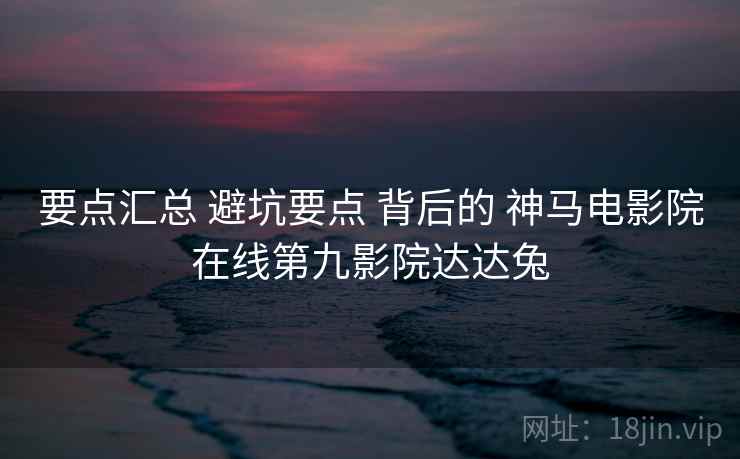 要点汇总 避坑要点 背后的 神马电影院在线第九影院达达兔