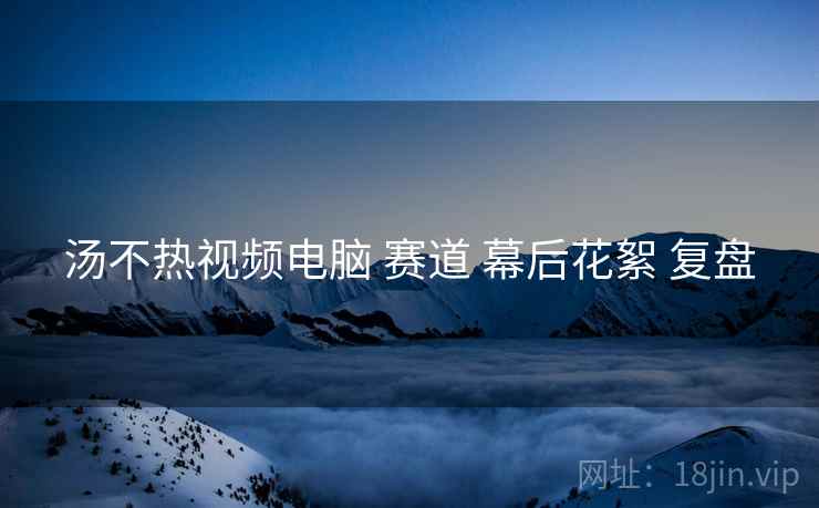汤不热视频电脑 赛道 幕后花絮 复盘