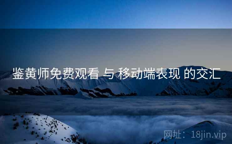 鉴黄师免费观看 与 移动端表现 的交汇