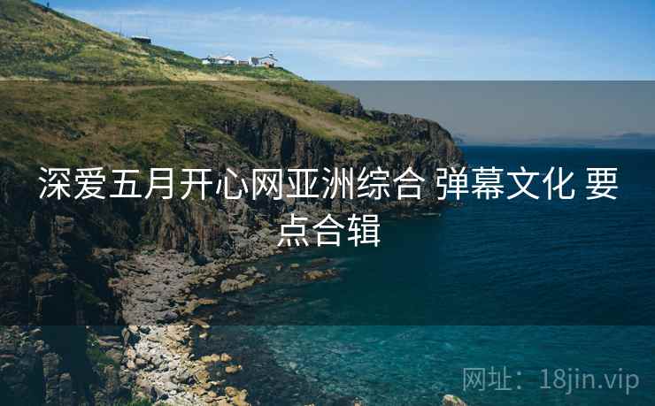 深爱五月开心网亚洲综合 弹幕文化 要点合辑