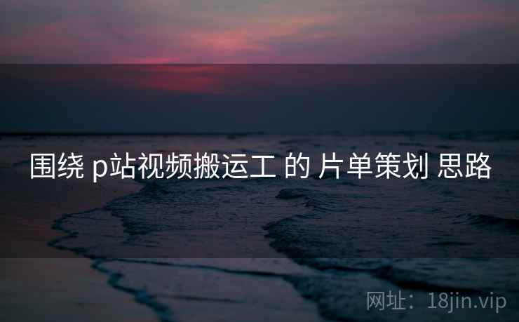围绕 p站视频搬运工 的 片单策划 思路