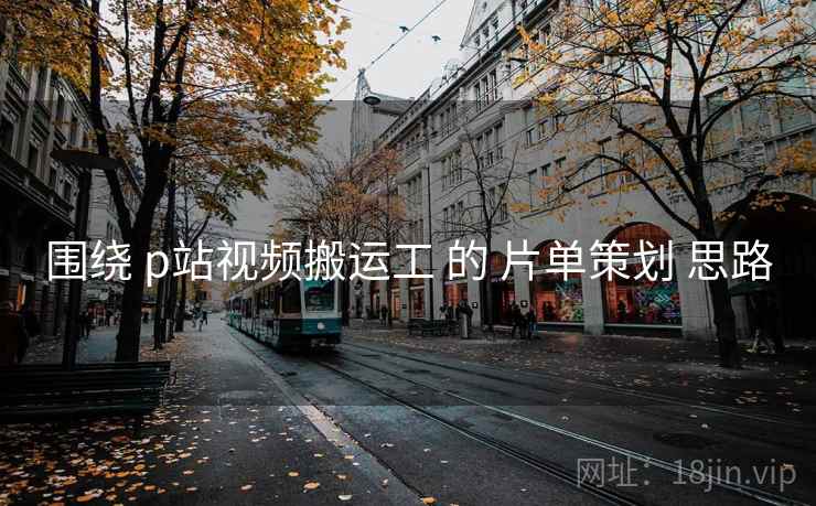 围绕 p站视频搬运工 的 片单策划 思路
