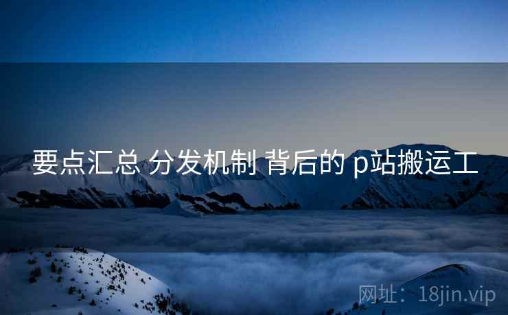 要点汇总 分发机制 背后的 p站搬运工