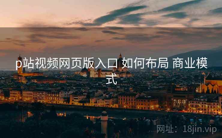 p站视频网页版入口 如何布局 商业模式