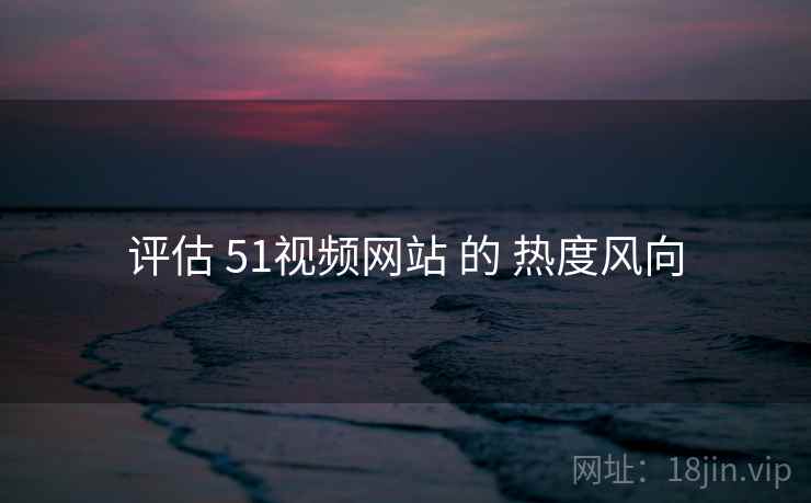 评估 51视频网站 的 热度风向